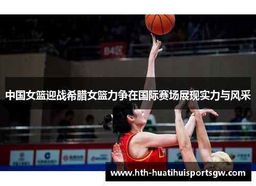 中国女篮迎战希腊女篮力争在国际赛场展现实力与风采